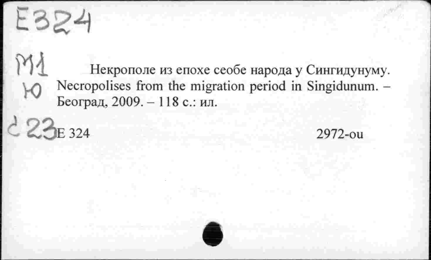 ﻿
Mi
ю
Некрополе из епохе сеобе народа у Сингидунуму. Necropolises from the migration period in Singidunum. -Београд, 2009. - 118 с.: ил.
d 2,2>E 324
2972-ou